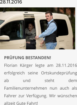 28.11.2016       	PRÜFUNG BESTANDEN!Florian Kärger legte am 28.11.2016 erfolgreich seine Ortskundeprüfung ab und steht dem Familienunternehmen nun auch als Fahrer zur Verfügung. Wir wünschen allzeit Gute Fahrt!